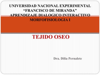 Dra. Dilia Pernalete
TEJIDO OSEO
UNIVERSIDAD NACIONAL EXPERIMENTAL
“FRANCISCO DE MIRANDA”
APRENDIZAJE DIALOGICO INTERACTIVO
MORFOFISIOLOGIA I
 