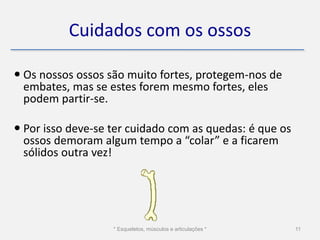 Cuidados com os ossos

 Os nossos ossos são muito fortes, protegem-nos de
  embates, mas se estes forem mesmo fortes, eles
  podem partir-se.

 Por isso deve-se ter cuidado com as quedas: é que os
  ossos demoram algum tempo a “colar” e a ficarem
  sólidos outra vez!




                   * Esqueletos, músculos e articulações *   11
 
