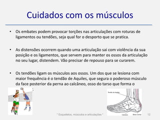 Cuidados com os músculos
• Os embates podem provocar torções nas articulações com roturas de
  ligamentos ou tendões, seja qual for o desporto que se pratica.

• As distensões ocorrem quando uma articulação sai com violência da sua
  posição e os ligamentos, que servem para manter os ossos da articulação
  no seu lugar, distendem. Vão precisar de repouso para se curarem.

• Os tendões ligam os músculos aos ossos. Um dos que se lesiona com
  maior frequência é o tendão de Aquiles, que segura o poderoso músculo
  da face posterior da perna ao calcâneo, osso do tarso que forma o
  calcanhar.




                        * Esqueletos, músculos e articulações *           12
 