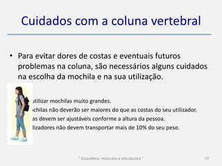 Cuidados com a coluna vertebral

• Para evitar dores de costas e eventuais futuros
  problemas na coluna, são necessários alguns cuidados
  na escolha da mochila e na sua utilização.

•   Evite utilizar mochilas muito grandes.
•   As mochilas não deverão ser maiores do que as costas do seu utilizador.
•   As alças devem ser ajustáveis conforme a altura da pessoa.
•   Os utilizadores não devem transportar mais de 10% do seu peso.



                            * Esqueletos, músculos e articulações *           13
 