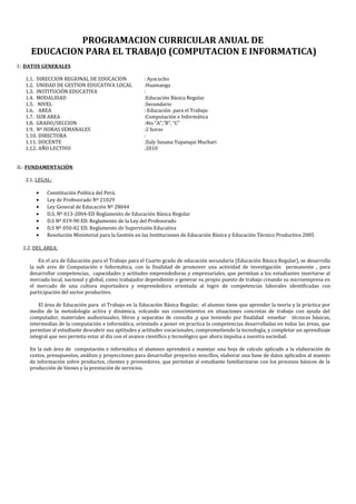 PROGRAMACION CURRICULAR ANUAL DE
EDUCACION PARA EL TRABAJO (COMPUTACION E INFORMATICA)
I.- DATOS GENERALES
1.1. DIRECCION REGIONAL DE EDUCACION : Ayacucho
1.2. UNIDAD DE GESTION EDUCATIVA LOCAL :Huamanga
1.3. INSTITUCIÓN EDUCATIVA :
1.4. MODALIDAD :Educación Básica Regular
1.5. NIVEL :Secundario
1.6. AREA : Educación para el Trabajo
1.7. SUB AREA :Computación e Informática
1.8. GRADO/SECCION :4to “A”,”B”, “C”
1.9. Nº HORAS SEMANALES :2 horas
1.10. DIRECTORA :
1.11. DOCENTE :Zuly Susana Yupanqui Muchari
1.12. AÑO LECTIVO :2010
II.- FUNDAMENTACIÓN
2.1. LEGAL:
• Constitución Política del Perú.
• Ley de Profesorado Nº 21029
• Ley General de Educación Nº 28044
• D.S. Nº 013-2004-ED Reglamento de Educación Básica Regular
• D.S Nº 019-90 ED. Reglamento de la Ley del Profesorado
• D.S Nº 050-82 ED. Reglamento de Supervisión Educativa
• Resolución Ministerial para la Gestión en las Instituciones de Educación Básica y Educación Técnico Productiva 2005
2.2. DEL AREA:
En el ara de Educación para el Trabajo para el Cuarto grado de educación secundaria (Educación Básica Regular), se desarrolla
la sub ares de Computación e Informática, con la finalidad de promover una actividad de investigación permanente , para
desarrollar competencias, capacidades y actitudes emprendedoras y empresariales, que permitan a los estudiantes insertarse al
mercado local, nacional y global, como trabajador dependiente o generar su propio puesto de trabajo creando su microempresa en
el mercado de una cultura exportadora y emprendedora orientada al logro de competencias laborales identificadas con
participación del sector productivo.
El área de Educación para el Trabajo en la Educación Básica Regular, el alumno tiene que aprender la teoría y la práctica por
medio de la metodología activa y dinámica, volcando sus conocimientos en situaciones concretas de trabajo con ayuda del
computador, materiales audiovisuales, libros y separatas de consulta ,y que teniendo por finalidad enseñar técnicas básicas,
intermedias de la computación e informática, orientado a poner en practica la competencias desarrolladas en todas las áreas, que
permitan al estudiante descubrir sus aptitudes y actitudes vocacionales, comprometiendo la tecnología, y completar un aprendizaje
integral que nos permita estar al día con el avance científico y tecnológico que ahora impulsa a nuestra sociedad.
En la sub área de computación e informática el alumnos aprenderá a manejar una hoja de calculo aplicado a la elaboración de
costos, presupuestos, análisis y proyecciones para desarrollar proyectos sencillos, elaborar una base de datos aplicados al manejo
de información sobre productos, clientes y proveedores, que permitan al estudiante familiarizarse con los procesos básicos de la
producción de bienes y la prestación de servicios.
 