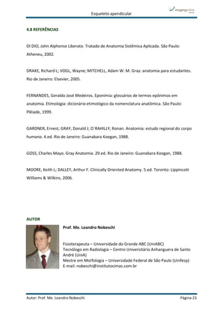 Esqueleto apendicular
Autor: Prof. Me. Leandro Nobeschi Página 23
4.8 REFERÊNCIAS
DI DIO, John Alphonse Liberato. Tratado de Anatomia Sistêmica Aplicada. São Paulo:
Atheneu, 2002.
DRAKE, Richard L; VOGL, Wayne; MITCHELL, Adam W. M. Gray: anatomia para estudantes.
Rio de Janeiro: Elsevier, 2005.
FERNANDES, Geraldo José Medeiros. Eponímia: glossários de termos epônimos em
anatomia. Etimologia: dicionário etimológico da nomenclatura anatômica. São Paulo:
Plêiade, 1999.
GARDNER, Ernest; GRAY, Donald J; O´RAHILLY, Ronan. Anatomia: estudo regional do corpo
humano. 4.ed. Rio de Janeiro: Guanabara Koogan, 1988.
GOSS, Charles Mayo. Gray Anatomia. 29.ed. Rio de Janeiro: Guanabara Koogan, 1988.
MOORE, Keith L; DALLEY, Arthur F. Clinically Oriented Anatomy. 5.ed. Toronto: Lippincott
Williams & Wilkins, 2006.
AUTOR
Prof. Me. Leandro Nobeschi
Fisioterapeuta – Universidade do Grande ABC (UniABC)
Tecnólogo em Radiologia – Centro Universitário Anhanguera de Santo
André (UniA)
Mestre em Morfologia – Universidade Federal de São Paulo (Unifesp)
E-mail: nobeschi@institutocimas.com.br
 