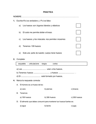 PRACTICA
NOMBRE……………………………………………………………………………….
1. Escribe V si es verdadero y F si es falso:
a) Los huesos son órganos blandos y elásticos
b) El codo me permite doblar el brazo
c) Los huesos y los músculos nos permiten movernos
d) Tenemos 106 huesos
e) Solo una parte de nuestro cuerpo tiene huesos
2. Completa:
a) Las .............................................. unen a los huesos.
b) Tenemos huesos ............................... y huesos ............................... .
d) El ...................................... está formado por huesos.
4. Marca la respuesta correcta:
A. El húmero es un hueso de los:
a) cara b) piernas c) brazos
B. Tenemos:
a) 106 huesos b) 306 huesos c) 206 huesos
D. El alimento que debes consumir para mantener tus huesos fuertes es:
a) agua b) leche c) jugo.
esqueleto - articulacione - largos cortos
 