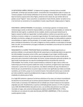 LA ANTIGÜEDAD: BAÑOS, CREMAS”: La higiene de los griegos y romanos tenia un sentido
purificador, al tiempo que evocaba el placer. Conscientes de la necesidad de cuidar el cuerpo, los
romanos pasaban mucho tiempo bañándose en las termas colectivas. Todo ello lo llevaban a cabo
bajo los buenos auspicios de la diosa Higiea, protectora de la slaud, de cuyo nombre deriva la
palabra actual “higiene”. Estas costumbres se extendieron hasta Oriente, donde los baños turcos
o las hammam se convierten en la actualidad en rituales nepurificación religiosa placer e higiene.
EDAD MEDIA: LIMPIEZA PERSONAL: En esta época , el orinal (que apareció en tiempos de los
romanos) sigue siendo un elemento imprescindible y, en ocasiones, las necesidades ser realizan de
delante de toda la gente. La población de las ciudades, donde se preocupan bastante por la
higiene corporal se baña con regularidad. Los baños públicos o baños turcos permiten que los
hombres se reúnan y relajen en un autentico lugar de placer. Por toda Europa se extendía la moda
del baño y las letrinas, vestigios de la presencia romana. Sin embargo, los baños públicos acabaron
convirtiéndose en lugares mal frecuentados. En la ciudad, la gente se perfumaba, se arreglaba el
pelo y utilizaba las lavanderías. En la calle, la higiene era menos evidente: en esta época se lanzaba
todo a la calle. Los excrementos y las aguas residuales se mezclaban y escurrían por los canales del
centro de las calles.
RENACIMENTO: EL CUERPO “PROTEGIDO”BAJO LA SUCIEDAD: La higiene experimenta un
paréntesis debido a una percepción diferente del cuerpo (que se consideraba tabú) y ala aparición
de enfermedades muy graves como la sífilis, que se propaga sin que ningún científico pueda
realmente explicar la causa. Se cree entonces que el agua penetra en el cuerpo a través de los
poros de la piel y transmite la enfermedad. Así mismo, la peste azota gran parte del occidente. De
igual modo se pensaba que una capa de suciedad garantizaría una protección contra las
enfermedades. Por lo tanto, el aseo corporal empieza a realizarse sin agua. Solo se utiliza una
toalla limpia para frotar las partes visibles del cuerpo. Al contrario, la higiene de la ropa empieza
evolucionar: cuanta más rica sea una persona, mas deberá cambiarse de ropa. No obstante, el
hecho de que una prenda blanca se pusiera negra era bien visto significaba que había acumulado
suciedad y, por lo tanto, ya que no era necesario lavarse. Esta evolución parece que se extiende
por todo occidente en general paradójicamente el agua se utilizaba con fines terapéuticos: se
empleaba con plantas para el baño.
En el siglo XVII volvieron a aparecer las letrinas colectivas en las casas y se instauro la prohibición
de desechar los excrementos por la ventana (practica bastante corriente hasta entonces). Del
mismo modo, se aconseja a los habitantes de las ciudades que arrojen la basura en los espacios
asignados para ello. Paralelamente, la química contempla grandes avances: en 1774, el químico
sueco CARL WILHEMS SCHEELE descubrió el cloro. Los científicos descubrieron mas tarde que,
mezclada con agua, esta sustancia blanqueaba los objetos (CLAUDE BERTHOLLET, 1776) y
mezclaba con una solución de sodio desinfectaba (ANTONIE LABARREQUE, 1776). Es entonces
cuando aparece la lejía.
 
