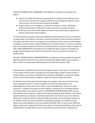 SIGLO XIX: DESARROLLO DEL URBANISMO Y LAS CIENCIAS: Es el siglo de la renovación de la
higiene:
 Avanzan los trabajos de urbanismo, que proponen la creación de fosas sépticas y de un
mecanismo de evacuación de las aguas residuales hasta el desagüe en todas las nuevas
construcciones. Son los inicios de las tuberías de desagüe.
 El agua residual, rica en nitrógeno, se utiliza para enriquecer la tierra mediante su
purificación (principio de nitrificación). Surgen así los primeros campos de abono.
 Al tiempo que los retretes (WC) ingleses se extienden por toda Europa se organizan las
primeras exposiciones sobre la higiene.
En líneas generales se perfilan las primeras medidas de higiene lavarse las manos y el aseo diario
con agua y jabón. Estos hábitos se difunden a escala internacional a través de médicos y políticos
de la época, que solían reunirse en congresos, con un objetivo esencial: vencer las enfermedades
contagiosas, la peste el Cólera, la fiebre tifoidea el tifus y la fiebre amarilla. Así mismo, los médicos
(que son personajes influyentes) observan los comportamientos y proponen mejorar la higiene. En
1847, IGNAC SEMMELWEIS comprueban que las medidas de higiene reducen la mortalidad. Se
divulga a idea de higiene como sinónimo de prevención. Aseo y vacunación se convierten en
palabras claves.
SIGLO XX: HIGIENE EQUIVALE COMPORTAMIENTO: las conferencias internacionales de finales del
siglo XIX acuerdan la creación de una oficina internacional de higiene publica, que se instala en
París en 1907. Su nombre pasara OMS (organización mundial de la salud) en 1946.
Paulatinamente, la población asume la noción de higiene, gracias, sobre todo,, a su introducción
en las escuelas. De este modo, se consigue que esta noción llegue a todas las clases sociales. El
cambio eslento, y que existe un enfrentamiento constante y suciedadetc. y aunque las medidas
varían en función de los países, la higiene se impone en todos los lugares del mundo.
No obstante, hoy en día quedan bastantes logros por conseguir: parece que lavarse las manos
antes y después de comer e ir al baño o cepillarse ,los dientes de cada comida no son
hábitoshigiénicos tan frecuentes en los adultos, lo que inevitablemente, influye en los niños,
puesto que “ la higiene como todos los buenos hábitos, se siembran en la mentalidad infantil a
través del ejemplo que los adultos imparten” (UNIVERSIDAD METROPOLITANA 1998) Y que los
niños deberán imitar, puesto que, según la teoría del aprendizaje de Albert Bandura, los humanos
adquieres destrezas y conductas a través de la observación y la imitación y que en los niños esa
observación e imitación seda por medio de modelos que pueden ser los educadores quienes asu
vez deberán reforzar de manera repetida las respuestas que igualan a los modelos que ellos
desean que los jiños adquieran como una conducta, (SCHUNK, 1997), en este caso los hábitos de
higiene, puesto que, la adquisición de estos esta sujeta a las leyes del aprendizaje, es decir, para la
implantación de un habito deben actuar los reforzamientos ya sean directos e indirectos ( en
 