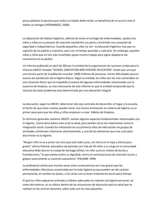 pocas palabras la persona que realiza un habito debe recibir un beneficio) de no ocurrir esto el
habito se extingue (HERNANDEZ, 2000)
La adquisición de hábitos higiénico, además de evitar el contagio de enfermedades, ayuda a los
niños y niñas en su proceso de inserción socialentre sus pares y les brinda una sensación de
seguridad e independencia. Cuando pequeños, ellos no ven la educación higiénica mas que un
capricho de los padres y maestros, pero con el tiempo aprender a valorarla. Sin embargo, aquellos
niños y niñas que no han sido enseñados pasan mucho trabajo para lograr adaptarse ala
convivencia en la adultez.
Un informe publicado en abril de 200 por la entidad de la organización de naciones unidas para la
infancia UNICEF titulado “SCHOOL SANITATION AND HYGIENE EDUCATION” revela que una que
una tercera parte de la población mundial -2400 millones de personas- tienen dificultades para el
acceso ala satisfacción de la higiene básica. Según la entidad, los niños son los mas vulnerables en
esta situación factor que ha impedido el avance de lagunas enfermedades relacionadas con la
ausencia de limpieza. Lo mas interesante de este informe es que la entidad comprende que la
solución de estos problemas esta determinada por una educación integral.
La educación, según la UNICEF, debe tener dos ejes centrales de desarrollo: el hogar y la escuela,
el hecho de que estos núcleos puedan tener una misma orientación en materia de higiene, es el
primer paso para que los niños y niñas empiecen a crear hábitos de limpieza.
En términos generales sostiene UNICEF, existen algunos aspectos fundamentales relacionados con
la higiene,. Como tema básico esta el de la salud, pero existen otros tan importantes como la
integración social. Cuando los niñosestán en sus primeros años de vida escolar los grupos de
amistades comienzan a formarse selectivamente, y uno de los elementos que mas usan para
discriminar es la higiene.
“Ningún niño se va a juntar con otro que este todo sucio, con tierra en la ropa y olores poco
gratos” afirma Palomé, educadora de párvulos con más de 50 niños a su cargo en la comunidad
educativa Nido Azul en la ciudad de Santiago (Chile). Un niño sucio es motivo de burlas y
humillaciones,” lo que atenta contra su dignidad, contra el normal proceso de inserción social, y
golpea severamente su naciente autoestima” (PALOME 1999)
La profesional señala que muchas veces estas consecuencias son mas graves que las
enfermedades infecciosas ocasionadas por la mala higiene ya que pueden ser de carácter
permanente, en cambio los piojos, o las caries con un buen tratamiento duran poco tiempo.
El que los niños adquieran actitudes y hábitos adecuados en relación ala higiene personal, así
como del entorno, es un clásico dentro de las actuaciones de educación para la salud que se
realizan en los centros docentes, sobre todo con los más pequeños.
 