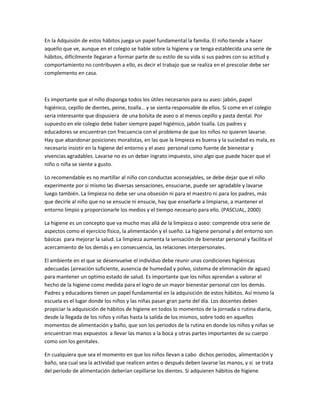 En la Adquisión de estos hábitos juega un papel fundamental la familia. El niño tiende a hacer
aquello que ve, aunque en el colegio se hable sobre la higiene y se tenga establecida una serie de
hábitos, difícilmente llegaran a formar parte de su estilo de su vida si sus padres con su actitud y
comportamiento no contribuyen a ello, es decir el trabajo que se realiza en el prescolar debe ser
complemento en casa.
Es importante que el niño disponga todos los útiles necesarios para su aseo: jabón, papel
higiénico, cepillo de dientes, peine, toalla… y se sienta responsable de ellos. Si come en el colegio
seria interesante que dispusiera de una bolsita de aseo o al menos cepillo y pasta dental. Por
supuesto en ele colegio debe haber siempre papel higiénico, jabón toalla. Los padres y
educadores se encuentran con frecuencia con el problema de que los niños no quieren lavarse.
Hay que abandonar posiciones moralistas, en las que la limpieza es buena y la suciedad es mala, es
necesario insistir en la higiene del entorno y el aseo personal como fuente de bienestar y
vivencias agradables. Lavarse no es un deber ingrato impuesto, sino algo que puede hacer que el
niño o niña se siente a gusto.
Lo recomendable es no martillar al niño con conductas aconsejables, se debe dejar que el niño
experimente por si mismo las diversas sensaciones, ensuciarse, puede ser agradable y lavarse
luego también. La limpieza no debe ser una obsesión ni para el maestro ni para los padres, más
que decirle al niño que no se ensucie ni ensucie, hay que enseñarle a limpiarse, a mantener el
entorno limpio y proporcionarle los medios y el tiempo necesario para ello. (PASCUAL, 2000)
La higiene es un concepto que va mucho mas allá de la limpieza o aseo: comprende otra serie de
aspectos como el ejercicio físico, la alimentación y el sueño. La higiene personal y del entorno son
básicas para mejorar la salud. La limpieza aumenta la sensación de bienestar personal y facilita el
acercamiento de los demás y en consecuencia, las relaciones interpersonales.
El ambiente en el que se desenvuelve el individuo debe reunir unas condiciones higiénicas
adecuadas (aireación suficiente, ausencia de humedad y polvo, sistema de eliminación de aguas)
para mantener un optimo estado de salud. Es importante que los niños aprendan a valorar el
hecho de la higiene como medida para el logro de un mayor bienestar personal con los demás.
Padres y educadores tienen un papel fundamental en la adquisición de estos hábitos. Así mismo la
escuela es el lugar donde los niños y las niñas pasan gran parte del día. Los docentes deben
propiciar la adquisición de hábitos de higiene en todos lo momentos de la jornada o rutina diaria,
desde la llegada de los niños y niñas hasta la salida de los mismos, sobre todo en aquellos
momentos de alimentación y baño, que son los periodos de la rutina en donde los niños y niñas se
encuentran mas expuestos a llevar las manos a la boca y otras partes importantes de su cuerpo
como son los genitales.
En cualquiera que sea el momento en que los niños llevan a cabo dichos periodos, alimentación y
baño, sea cual sea la actividad que realicen antes o después deben lavarse las manos, y si se trata
del periodo de alimentación deberían cepillarse los dientes. Si adquieren hábitos de higiene
 