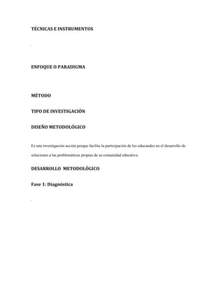 TÉCNICAS E INSTRUMENTOS
.
ENFOQUE O PARADIGMA
MÉTODO
TIPO DE INVESTIGACIÓN
DISEÑO METODOLÓGICO
Es una investigación acción porque facilita la participación de los educandos en el desarrollo de
soluciones a las problemáticas propias de su comunidad educativa.
DESARROLLO METODOLÓGICO
Fase 1: Diagnóstica
.
 