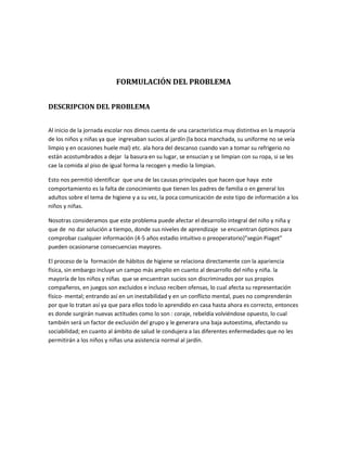 FORMULACIÓN DEL PROBLEMA
DESCRIPCION DEL PROBLEMA
Al inicio de la jornada escolar nos dimos cuenta de una característica muy distintiva en la mayoría
de los niños y niñas ya que ingresaban sucios al jardín (la boca manchada, su uniforme no se veía
limpio y en ocasiones huele mal) etc. ala hora del descanso cuando van a tomar su refrigerio no
están acostumbrados a dejar la basura en su lugar, se ensucian y se limpian con su ropa, si se les
cae la comida al piso de igual forma la recogen y medio la limpian.
Esto nos permitió identificar que una de las causas principales que hacen que haya este
comportamiento es la falta de conocimiento que tienen los padres de familia o en general los
adultos sobre el tema de higiene y a su vez, la poca comunicación de este tipo de información a los
niños y niñas.
Nosotras consideramos que este problema puede afectar el desarrollo integral del niño y niña y
que de no dar solución a tiempo, donde sus niveles de aprendizaje se encuentran óptimos para
comprobar cualquier información (4-5 años estadio intuitivo o preoperatorio)”según Piaget”
pueden ocasionarse consecuencias mayores.
El proceso de la formación de hábitos de higiene se relaciona directamente con la apariencia
física, sin embargo incluye un campo más amplio en cuanto al desarrollo del niño y niña. la
mayoría de los niños y niñas que se encuentran sucios son discriminados por sus propios
compañeros, en juegos son excluidos e incluso reciben ofensas, lo cual afecta su representación
físico- mental; entrando así en un inestabilidad y en un conflicto mental, pues no comprenderán
por que lo tratan así ya que para ellos todo lo aprendido en casa hasta ahora es correcto, entonces
es donde surgirán nuevas actitudes como lo son : coraje, rebeldía volviéndose opuesto, lo cual
también será un factor de exclusión del grupo y le generara una baja autoestima, afectando su
sociabilidad; en cuanto al ámbito de salud le condujera a las diferentes enfermedades que no les
permitirán a los niños y niñas una asistencia normal al jardín.
 