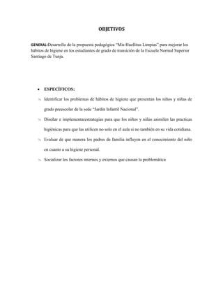 OBJETIVOS
GENERAL:Desarrollo de la propuesta pedagógica “Mis Huellitas Limpias” para mejorar los
hábitos de higiene en los estudiantes de grado de transición de la Escuela Normal Superior
Santiago de Tunja.
ESPECÍFICOS:
 Identificar los problemas de hábitos de higiene que presentan los niños y niñas de
grado preescolar de la sede “Jardín Infantil Nacional”.
 Diseñar e implementarestrategias para que los niños y niñas asimilen las practicas
higiénicas para que las utilicen no solo en el aula si no también en su vida cotidiana.
 Evaluar de que manera los padres de familia influyen en el conocimiento del niño
en cuanto a su higiene personal.
 Socializar los factores internos y externos que causan la problemática
 