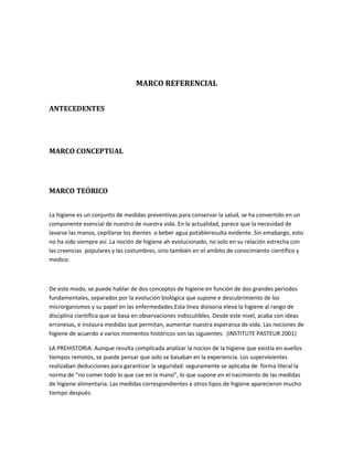 MARCO REFERENCIAL
ANTECEDENTES
MARCO CONCEPTUAL
MARCO TEÓRICO
La higiene es un conjunto de medidas preventivas para conservar la salud, se ha convertido en un
componente esencial de nuestro de nuestra vida. En la actualidad, parece que la necesidad de
lavarse las manos, cepillarse los dientes o beber agua potableresulta evidente. Sin emabargo, esto
no ha sido siempre así. La noción de higiene ah evolucionado, no solo en su relación estrecha con
las creencias populares y las costumbres, sino también en el ambito de conocimiento científico y
medico.
De este modo, se puede hablar de dos conceptos de higiene en función de dos grandes periodos
fundamentales, separados por la evolución biológica que supone e descubrimiento de los
microrganismos y su papel en las enfermedades.Esta línea divisoria eleva la higiene al rango de
disciplina científica que se basa en observaciones indiscutibles. Desde este nivel, acaba con ideas
erronesas, e instaura medidas que permitan, aumentar nuestra esperanza de vida. Las nociones de
higiene de acuerdo a varios momentos históricos son las siguientes: (INSTITUTE PASTEUR 2001)
LA PREHISTORIA: Aunque resulta complicada analizar la nocion de la higiene que existía en auellos
tiempos remotos, se puede pensar que solo se basaban en la experiencia. Los supervivientes
realizaban deducciones para garantizar la seguridad: seguramente se aplicaba de forma literal la
norma de “no comer todo lo que cae en la mano”, lo que supone en el nacimiento de las medidas
de higiene alimentaria. Las medidas correspondientes a otros tipos de higiene aparecieron mucho
tiempo después.
 