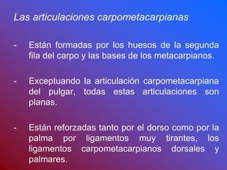 Las articulaciones carpometacarpianas
- Están formadas por los huesos de la segunda
fila del carpo y las bases de los metacarpianos.
- Exceptuando la articulación carpometacarpiana
del pulgar, todas estas articulaciones son
planas.
- Están reforzadas tanto por el dorso como por la
palma por ligamentos muy tirantes, los
ligamentos carpometacarpianos dorsales y
palmares.
 