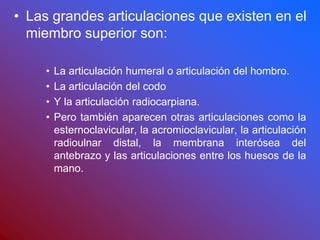• Las grandes articulaciones que existen en el
miembro superior son:
• La articulación humeral o articulación del hombro.
• La articulación del codo
• Y la articulación radiocarpiana.
• Pero también aparecen otras articulaciones como la
esternoclavicular, la acromioclavicular, la articulación
radioulnar distal, la membrana interósea del
antebrazo y las articulaciones entre los huesos de la
mano.
 