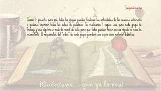 Temporalización
Sesión 7: prevista para que todos los grupos puedan finalizar las actividades de las sesiones anteriores
y podamos imprimir todas las nubes de palabras. Se realizarán 7 copias: una para cada grupo de
trabajo y una séptima a modo de mural de aula para que todos puedan tener acceso rápido en caso de
necesitarlo. El responsable del “orden” de cada grupo guardará una copia como material didáctico.
 