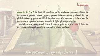 Temporalización
Sesiones 11, 12, 13 y 14: ha llegado el momento de que los estudiantes comiencen a elaborar las
descripciones de personas, animales, objetos y paisajes. Cada grupo elegirá un elemento de cada
galería de imágenes propuestas en el REA. No podrán repetirse los elementos. Se trata de tener las
descripciones de 6 personas/personajes, 6 animales, 6 objetos y 6 paisajes diferentes.
El resultado de este trabajo será el primero de nuestros productos, será la Tarea 1: tendremos
descripciones que luego podremos utilizar para nuestras historias inventadas.
 
