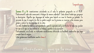 Temporalización
Sesiones 15 y 16: comenzaremos escuchando en el aula la grabación propuesta en el REA.
Posteriormente cada niño comenzará a trabajar de manera individual. Cada alumno tendrá que preparar
su descripción. Aquellos que dispongan de medios para hacerlo en casa la traerán ya grabada. En
previsión de que la mayoría de ellos no podrá cumplir con la premisa se reservan estas sesiones para
grabar y valorar las descripciones de los niños.
Los niños tendrán las rúbricas correspondientes para la expresión oral y escrita de tal modo que puedan
ver qué es lo que se va a valorar de su trabajo y guiarles en su ejecución.
Posteriormente, en el aula, se realizarán coevaluaciones ofreciendo un feedback constructivo que haga
caminar hacia la mejora.
Estas grabaciones constituirán nuestra tarea 2.
 