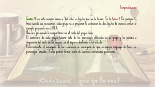Sesión 19: en esta ocasión vamos a “dar vida” a objetos que no la tienen. Es la tarea 4 Por parejas (o
tríos cuando sea necesario), cada grupo va a preparar la animación de dos objetos de manera similar al
ejemplo propuesto en el REA.
Una vez preparado lo compartirán con el resto del grupo clase.
El secretario de cada grupo tomará nota de los personajes obtenidos en su grupo y los pondrá a
disposición del resto de los grupos, en el espacio destinado a tal efecto.
Posteriormente el encargado de las relaciones se encargará de que su equipo disponga de todos los
personajes “creados”. Estos podrán formar parte de nuestras narraciones posteriores.
Temporalización
 