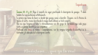 Sesiones 20, 21 y 22: llega el momento de seguir practicando la descripción de paisajes. Y ahora
también los representaremos artísticamente.
Lo primero que hemos de hacer es decidir qué paisaje vamos a describir. Después, con la técnica de
lápices al centro, iremos describiendo la imagen hasta obtener un texto completo.
Una vez que tengamos el texto lo intercambiaremos con otro grupo de tal manera que cada grupo
ilustre un paisaje descrito por sus compañeros.
Finalizada esta tarea, la número 5 comprobaremos, con las imágenes originales la exactitud de la
ilustración y lo adecuado de la descripción escrita.
Temporalización
 