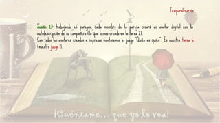 Sesión 23: trabajando en parejas, cada miembro de la pareja creará un avatar digital con la
autodescripción de su compañero (la que hemos creado en la tarea 2).
Con todos los avatares creados e impresos montaremos el juego “Quién es quién”. Es nuestra tarea 6
(nuestro juego 1).
Temporalización
 