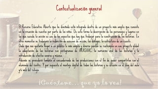 Contextualización general
El Recurso Educativo Abierto que he diseñado está integrado dentro de un proyecto más amplio que consiste
en la creación de cuentos por parte de los niños. De esta forma la descripción de los personajes y lugares en
los que sucede la acción es uno de los aspectos que hay que trabajar para la construcción de las historias. En
otros momentos se trabajará la redacción de escenas de acción, los diálogos, la estructura de un cuento…
Dado que nos gustaría llegar a un público lo más amplio y diverso posible se contempla en ese proyecto global
la adaptación de las historias con pictogramas de ARASAAC, la narración oral de las historias y la
introducción de efectos sonoros y música.
Además se procederá también al encuadernado de las producciones con el fin de poder compartirlas con el
alumnado del centro. Y por supuesto el montaje digital de todas las historias y su difusión en el blog del aula
y/o web del colegio.
 