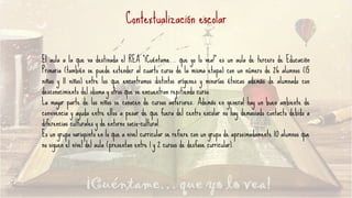 Contextualización escolar
El aula a la que va destinada el REA “¡Cuéntame… que yo lo vea!” es un aula de tercero de Educación
Primaria (también se puede extender al cuarto curso de la misma etapa) con un número de 26 alumnos (15
niñas y 11 niños) entre los que encontramos distintos orígenes y minorías étnicas además de alumnado con
desconocimiento del idioma y otros que se encuentran repitiendo curso.
La mayor parte de los niños se conocen de cursos anteriores. Además en general hay un buen ambiente de
convivencia y ayuda entre ellos a pesar de que fuera del centro escolar no hay demasiado contacto debido a
diferencias culturales y de entorno socio-cultural.
Es un grupo variopinto en lo que a nivel curricular se refiere con un grupo de aproximadamente 10 alumnos que
no siguen el nivel del aula (presentan entre 1 y 2 cursos de desfase curricular).
 
