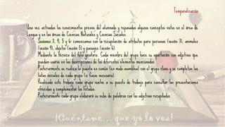 Temporalización
Una vez activados los conocimientos previos del alumnado y repasados algunos conceptos vistos en el área de
Lengua y en las áreas de Ciencias Naturales y Ciencias Sociales...
Sesiones 3, 4, 5 y 6: comenzamos con la recopilación de atributos para personas (sesión 3), animales
(sesión 4), objetos (sesión 5) y paisajes (sesión 6).
Mediante la técnica del folio giratorio. Cada miembro del grupo hace su aportación con adjetivos que
puedan usarse en las descripciones de los diferentes elementos mencionados.
Posteriormente se realiza la puesta en común (en modo asamblea) con el grupo clase y se completan las
listas iniciales de cada grupo (si fuese necesario).
Realizado este trabajo cada grupo vuelve a su puesto de trabajo para consultar las presentaciones
ofrecidas y complementar los listados.
Posteriormente cada grupo elaborará su nube de palabras con los adjetivos recopilados.
 