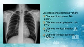 Las direcciones del tórax varían:
 Diamétro transverso: 26-
30cm,
 Diámetro anteroposterior: 18-
22cm
 Diámetro vertical anterior: 16-
20cm
 Diámetro vertical posterior:
26-30cm
 