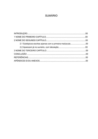 SUMÁRIO




INTRODUÇÃO..........................................................................................................00
1 NOME DO PRIMEIRO CAPÍTULO........................................................................00
2 NOME DO SEGUNDO CAPÍTULO........................................................................00
         2.1 Subtópicos escritos apenas com a primeira maiúscula............................00
         2.2 Aparecem já no sumário, com tabulação.................................................00
3 NOME DO TERCEIRO CAPÍTULO........................................................................00
CONCLUSÃO ...........................................................................................................00
REFERÊNCIAS.........................................................................................................00
APÊNDICES E/OU ANEXOS....................................................................................00
 