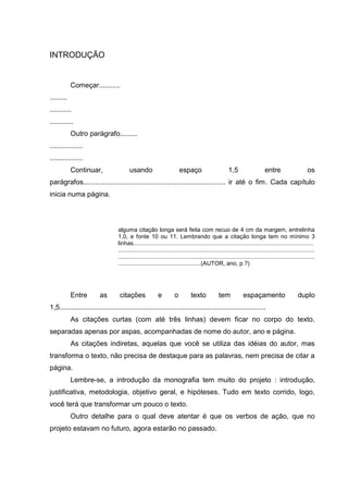 INTRODUÇÃO


            Começar...........
.........
...........
............
            Outro parágrafo.........
.................
.................
            Continuar,                  usando                          espaço                       1,5                    entre                     os
parágrafos......................................................................... ir até o fim. Cada capítulo
inicia numa página.




                                  alguma citação longa será feita com recuo de 4 cm da margem, entrelinha
                                  1,0, e fonte 10 ou 11. Lembrando que a citação longa tem no mínimo 3
                                  linhas...............................................................................................................
                                  .........................................................................................................................
                                  .........................................................................................................................
                                  ...................................................(AUTOR, ano, p.?)




            Entre        as        citações               e         o         texto            tem            espaçamento                       duplo
1,5..........................................................................................................
            As citações curtas (com até três linhas) devem ficar no corpo do texto,
separadas apenas por aspas, acompanhadas de nome do autor, ano e página.
            As citações indiretas, aquelas que você se utiliza das idéias do autor, mas
transforma o texto, não precisa de destaque para as palavras, nem precisa de citar a
página.
            Lembre-se, a introdução da monografia tem muito do projeto : introdução,
justificativa, metodologia, objetivo geral, e hipóteses. Tudo em texto corrido, logo,
você terá que transformar um pouco o texto.
            Outro detalhe para o qual deve atentar é que os verbos de ação, que no
projeto estavam no futuro, agora estarão no passado.
 