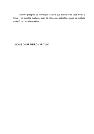 O último parágrafo da introdução é aquele que explica como você dividiu o
tema - em quantos capítulos, quais os nomes dos capítulos e quais os objetivos
específicos de cada um deles.....




1 NOME DO PRIMEIRO CAPÍTULO
 