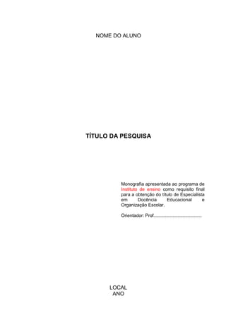NOME DO ALUNO




TÍTULO DA PESQUISA




         Monografia apresentada ao programa de
         Instituto de ensino como requisito final
         para a obtenção do título de Especialista
         em       Docência     Educacional       e
         Organização Escolar.

         Orientador: Prof......................................




      LOCAL
       ANO
 