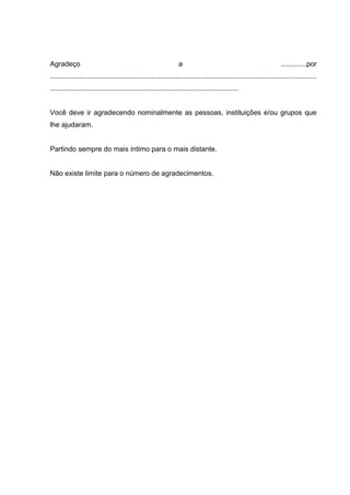 Agradeço                                                         a                                                   .............por
........................................................................................................................................
................................................................................................


Você deve ir agradecendo nominalmente as pessoas, instituições e/ou grupos que
lhe ajudaram.


Partindo sempre do mais íntimo para o mais distante.


Não existe limite para o número de agradecimentos.
 