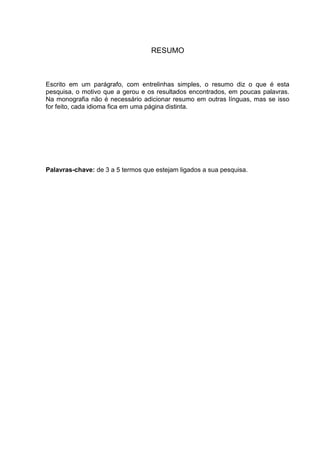 RESUMO



Escrito em um parágrafo, com entrelinhas simples, o resumo diz o que é esta
pesquisa, o motivo que a gerou e os resultados encontrados, em poucas palavras.
Na monografia não é necessário adicionar resumo em outras línguas, mas se isso
for feito, cada idioma fica em uma página distinta.




Palavras-chave: de 3 a 5 termos que estejam ligados a sua pesquisa.
 