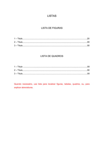 LISTAS



                                              LISTA DE FIGURAS



1 – Titulo.....................................................................................................................20
2 – Título.....................................................................................................................00
3 – Título.....................................................................................................................00




                                             LISTA DE QUADROS



1 – Título ....................................................................................................................00
2 – Título.....................................................................................................................00
3 – Título.....................................................................................................................00




Quando necessário, use lista para localizar figuras, tabelas, quadros, ou, para
explicar abreviaturas.
 