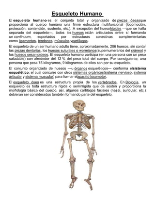 Esqueleto Humano
El esqueleto humano es el conjunto total y organizado de piezas óseasque
proporciona al cuerpo humano una firme estructura multifuncional (locomoción,
protección, contención, sustento, etc.). A excepción del huesohioides —que se halla
separado del esqueleto—, todos los huesos están articulados entre sí formando
un continuum, soportados por estructuras conectivas complementarias
como ligamentos, tendones, músculos ycartílagos.
El esqueleto de un ser humano adulto tiene, aproximadamente, 206 huesos, sin contar
las piezas dentarias, los huesos suturales o wormianos(supernumerarios del cráneo) y
los huesos sesamoideos. El esqueleto humano participa (en una persona con un peso
saludable) con alrededor del 12 % del peso total del cuerpo. Por consiguiente, una
persona que pesa 75 kilogramos, 9 kilogramos de ellos son por su esqueleto.
El conjunto organizado de huesos —u órganos esqueléticos— conforma elsistema
esquelético, el cual concurre con otros sistemas orgánicos(sistema nervioso, sistema
articular y sistema muscular) para formar elaparato locomotor.
El esqueleto óseo es una estructura propia de los vertebrados. En Biología, un
esqueleto es toda estructura rígida o semirrígida que da sostén y proporciona la
morfología básica del cuerpo, así, algunos cartílagos faciales (nasal, auricular, etc.)
debieran ser considerados también formando parte del esqueleto.
 