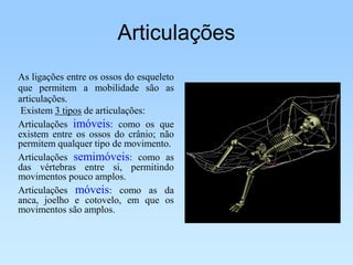 Articulações
As ligações entre os ossos do esqueleto
que permitem a mobilidade são as
articulações.
 Existem 3 tipos de articulações:
Articulações imóveis: como os que
existem entre os ossos do crânio; não
permitem qualquer tipo de movimento.
Articulações semimóveis: como as
das vértebras entre si, permitindo
movimentos pouco amplos.
Articulações móveis: como as da
anca, joelho e cotovelo, em que os
movimentos são amplos.
 
