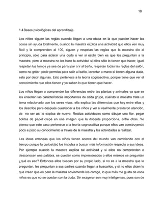 10
1.4Bases psicológicas del aprendizaje.
Los niños siguen las reglas cuando llegan a una etapa en la que pueden hacer las
cosas sin ayuda totalmente, cuando la maestra explica una actividad que ellos ven muy
fácil y la comprenden al 100, siguen y respetan las reglas que la maestra dio al
principio, sólo para aclarar una duda o ver si están bien es que les preguntan a la
maestra, pero la maestra no les hace la actividad si ellos sólo lo tienen que hacer, igual
respetan los turnos ya sea de participar o ir al baño, respetan todas las reglas del salón,
como no gritar, pedir permiso para salir al baño, levantar a mano si tienen alguna duda,
esto por decir algunas. Esto pertenece a la teoría cognoscitiva, porque tiene que ver el
conocimiento que ellos tienen y ya saben lo que tienen que hacer.
Los niños llegan a comprender las diferencias entre las plantas y animales ya que se
les enseñan las características importantes de cada grupo, cuando la maestra trata un
tema relacionado con los seres vivos, ella explica las diferencias que hay entre ellas y
los describe para después cuestionar a los niños y ver si realmente prestaron atención,
de no ser así lo explica de nuevo. Realiza actividades como dibujar una flor, pegar
bolitas de papel crepé en una imagen que la docente proporciona, entre otras. Yo
pienso que este caso pertenece a la teoría cognoscitiva porque ellos van construyendo
poco a poco su conocimiento a través de la maestra y las actividades a realizar.
Las ideas erróneas que los niños tienen acerca del mundo van cambiando con el
tiempo porque la curiosidad los impulsa a buscar más información respecto a sus ideas.
Por ejemplo cuando la maestra explica tal actividad y si ellos no comprenden o
desconocen una palabra, se quedan como impresionados o ellos mismos se preguntan
¿qué es eso? Entonces ellos buscan por su propio lado, si no es a la maestra que le
preguntan, les preguntan a sus padres cuando llegan a buscarlos, y si no ellos dicen lo
que creen que es pero la maestra obviamente los corrige, lo que más me gusta de esos
niños es que no se quedan con la duda. Sin exagerar son muy inteligentes, pues son de
 