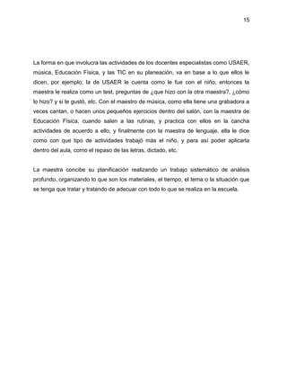 15
La forma en que involucra las actividades de los docentes especialistas como USAER,
música, Educación Física, y las TIC en su planeación, va en base a lo que ellos le
dicen, por ejemplo; la de USAER le cuenta como le fue con el niño, entonces la
maestra le realiza como un test, preguntas de ¿que hizo con la otra maestra?, ¿cómo
lo hizo? y si le gustó, etc. Con el maestro de música, como ella tiene una grabadora a
veces cantan, o hacen unos pequeños ejercicios dentro del salón, con la maestra de
Educación Física, cuando salen a las rutinas, y practica con ellos en la cancha
actividades de acuerdo a ello, y finalmente con la maestra de lenguaje, ella le dice
como con que tipo de actividades trabajó más el niño, y para así poder aplicarla
dentro del aula, como el repaso de las letras, dictado, etc.
La maestra concibe su planificación realizando un trabajo sistemático de análisis
profundo, organizando lo que son los materiales, el tiempo, el tema o la situación que
se tenga que tratar y tratando de adecuar con todo lo que se realiza en la escuela.
 