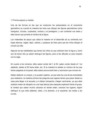 16
1.7Forma espacio y medida.
Una de las formas en las que se involucran los preescolares en el cocimiento
geométrico es cuando la maestra les hace que dibujen las figuras geométricas como
triángulos, círculos, cuadrados, rombos y el pentágono, y van contando sus lados y
ellos tienen que ponerle el nombre de la figura.
Los materiales de apoyo que utiliza la maestra en el desarrollo de su contenido son
hojas blancas, reglas, lápiz, colores, y pedazos de hilos para que los niños dibujen el
círculo con ello.
Algunas de las habilidades que tienen los niños es que colorean bien la figura y como
son de tercer año ya saben distinguir las figuras, pero si les dificulta un poco trazarlo
con la regla.
En cuanto a los números, ellos saben contar del 1 al 50, saben contar desde el 1 en
adelante, desde el 50 hacia atrás, etc. Si la maestra le señala un número de los que
tienen pegados en la pared, ellos saben pronunciarlo bien y reconocen que numero es.
Saben elaborar un croquis, y lo pueden explicar, ya que esta fue una de las actividades
que realizaron, la maestra primero les pregunta que lugares tienen que pasar desde su
casa para llegar a la escuela y si utilizan transporte o llegan caminando, ya que ellos
explican tratan de dibujarlo en una hoja blanca para después explicarlo frente al grupo,
la verdad que saben mucho ubicarse en donde están, conocen los lugares, logran
distinguir lo que está adelante, atrás, a la derecha, a la izquierda, las rectas y las
curvas.
 