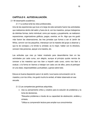 18
CAPÍTULO II. AUTOEVALUACIÓN.
2.1 Mi desempeño académico.
2.1.1 La actitud ante los retos profesionales.
Una de las experiencias que tuve a lo largo de este semestre fueron las actividades
que realizamos dentro del salón y fuera de el, con los maestros, porque trabajamos
de distintas formas, tanto individual, como por equipo y grupalmente, se realizaron
exposiciones, organizadores gráficos, juegos, eventos, en fin. Algo que me gustó
más fueron las observaciones, las tres jornadas que fuimos a ser al Jardín de
Niños, convivir con los pequeños, interactuar con la maestra del grupo a observar y
que te de consejos y te brinde tu amistad, es lo mejor, hablar con la directora,
conocer más personas, apoyar a la maestra, etc.
Las actitudes que creo yo haber mostrado para desarrollarme bien en las
actividades por cada curso, son alegría, aunque al principio quizás nervios de
conocer a los maestros que nos iban a impartir cada curso, como nos iban a
evaluar, o la forma en íbamos a trabajar con cada uno de ellos, pena al participar
en una clase, responsabilidad, puntualidad, y ganas sobre todo.
Estuve en buena disposición para ir al Jardín, tuve buena comunicación con la
maestra y con los niños, me gustó mucho la verdad, el haber observado en esa
escuela.
2.1.2 Las competencias genéricas adquiridas.
 Usa su pensamiento crítico y creativo para la solución de problemas y la
toma de decisiones.
*Resuelve problemas a través de su capacidad de abstracción, análisis y
síntesis.
*Utiliza su comprensión lectora para ampliar sus conocimientos
 