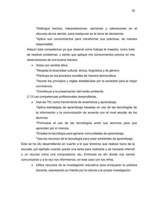 19
*Distingue hechos, interpretaciones, opiniones y valoraciones en el
discurso de los demás, para coadyuvar en la toma de decisiones.
*Aplica sus conocimientos para transformar sus prácticas, de manera
responsable.
Adquirí esta competencia ya que observé como trabaja la maestra, como trata
de resolver problemas, y siento que apliqué mis conocimientos previos en mis
observaciones de una buena manera.
 Actúa con sentido ético.
*Respeta la diversidad cultural, étnica, lingüística y de género.
*Participa en los procesos sociales de manera democrática.
*Asume los principios y reglas establecidas por la sociedad para la mejor
convivencia.
*Contribuye a la preservación del medio ambiente.
2.13 Las competencias profesionales desarrolladas.
 Usa las TIC como herramienta de enseñanza y aprendizaje.
*Aplica estrategias de aprendizaje basadas en uso de las tecnologías de
la información y la comunicación de acuerdo con el nivel escolar de los
alumnos.
*Promueve el uso de las tecnologías entre sus alumnos para que
aprendan por sí mismos.
*Emplea la tecnología para generar comunidades de aprendizaje.
*Usa los recursos de la tecnología para crear ambientes de aprendizaje.
Esta se ha ido desarrollando en cuanto a lo que tenemos que realizar fuera de la
escuela, por ejemplo cuando queda una tarea para realizarla y se necesita internet
o un recurso como una computadora, etc. Entonces es ahí donde nos vamos
comunicando y a la vez nos informarnos, en este caso con los niños.
 Utiliza recursos de la investigación educativa para enriquecer la práctica
docente, expresando su interés por la ciencia y la propia investigación.
 