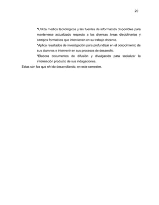20
*Utiliza medios tecnológicos y las fuentes de información disponibles para
mantenerse actualizado respecto a las diversas áreas disciplinarias y
campos formativos que intervienen en su trabajo docente.
*Aplica resultados de investigación para profundizar en el conocimiento de
sus alumnos e intervenir en sus procesos de desarrollo.
*Elabora documentos de difusión y divulgación para socializar la
información producto de sus indagaciones.
Estas son las que eh ido desarrollando, en este semestre.
 