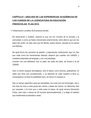 4
CAPÍTULO I. ANÁLISIS DE LAS EXPERIENCIAS ACADÉMICAS DE
LOS CURSOS DE LA LICENCIATURA EN EDUCACIÓN
PREESCOLAR, PLAN 2012.
1.1Observación y análisis de la práctica escolar.
De observación y Análisis, observé lo que son los vínculos de la escuela y la
comunidad, a como ya había mencionado anteriormente, entre ellos lo que son los
datos del Jardín, en este caso que fue Benito Juárez García, ubicado en la colonia
Las Delicias.
De igual forma los procesos de gestión y organización institucional, aquí es más
que nada como las herramientas básicas, observé que cuentan con USAER, y
maestras especiales de lenguaje, y con una psicóloga.
Cuentan con una biblioteca, hay un patio, las aulas de clase, de música y la de
USAER.
Casi no tienen equipos tecnológicos, solo lo básico como bocinas, grabadoras, un
salón que tiene aire acondicionado, y ya depende de cada maestra si lleva su
computadora y si tiene la posibilidad claro, al menos mi maestra sí.
Hay un tiempo específico para las actividades, los lunes son los homenajes, dos o
tres días les toca a cada grupo las rutinas y clases de música, en diferentes días
por supuesto, a la hora que a cada quien le toque, de igual manera Educación
Física, esto más o menos de 20 minutos aproximadamente, y si llegó el maestro
que implementa la actividad o clase.
 