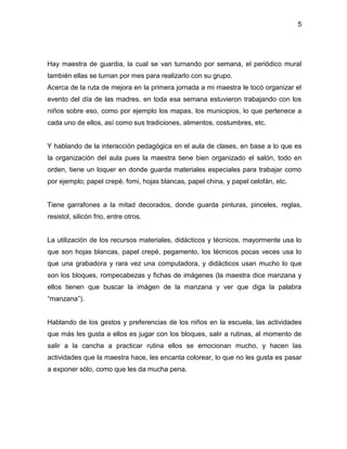5
Hay maestra de guardia, la cual se van turnando por semana, el periódico mural
también ellas se turnan por mes para realizarlo con su grupo.
Acerca de la ruta de mejora en la primera jornada a mi maestra le tocó organizar el
evento del día de las madres, en toda esa semana estuvieron trabajando con los
niños sobre eso, como por ejemplo los mapas, los municipios, lo que pertenece a
cada uno de ellos, así como sus tradiciones, alimentos, costumbres, etc.
Y hablando de la interacción pedagógica en el aula de clases, en base a lo que es
la organización del aula pues la maestra tiene bien organizado el salón, todo en
orden, tiene un loquer en donde guarda materiales especiales para trabajar como
por ejemplo; papel crepé, fomi, hojas blancas, papel china, y papel celofán, etc.
Tiene garrafones a la mitad decorados, donde guarda pinturas, pinceles, reglas,
resistol, silicón frio, entre otros.
La utilización de los recursos materiales, didácticos y técnicos, mayormente usa lo
que son hojas blancas, papel crepé, pegamento, los técnicos pocas veces usa lo
que una grabadora y rara vez una computadora, y didácticos usan mucho lo que
son los bloques, rompecabezas y fichas de imágenes (la maestra dice manzana y
ellos tienen que buscar la imágen de la manzana y ver que diga la palabra
“manzana”).
Hablando de los gestos y preferencias de los niños en la escuela, las actividades
que más les gusta a ellos es jugar con los bloques, salir a rutinas, al momento de
salir a la cancha a practicar rutina ellos se emocionan mucho, y hacen las
actividades que la maestra hace, les encanta colorear, lo que no les gusta es pasar
a exponer sólo, como que les da mucha pena.
 