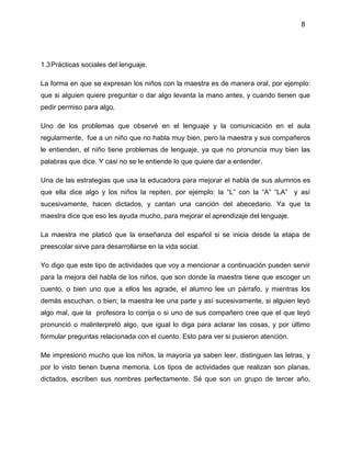 8
1.3Prácticas sociales del lenguaje.
La forma en que se expresan los niños con la maestra es de manera oral, por ejemplo:
que si alguien quiere preguntar o dar algo levanta la mano antes, y cuando tienen que
pedir permiso para algo.
Uno de los problemas que observé en el lenguaje y la comunicación en el aula
regularmente, fue a un niño que no habla muy bien, pero la maestra y sus compañeros
le entienden, el niño tiene problemas de lenguaje, ya que no pronuncia muy bien las
palabras que dice. Y casi no se le entiende lo que quiere dar a entender.
Una de las estrategias que usa la educadora para mejorar el habla de sus alumnos es
que ella dice algo y los niños la repiten, por ejemplo: la “L” con la “A” “LA” y así
sucesivamente, hacen dictados, y cantan una canción del abecedario. Ya que la
maestra dice que eso les ayuda mucho, para mejorar el aprendizaje del lenguaje.
La maestra me platicó que la enseñanza del español si se inicia desde la etapa de
preescolar sirve para desarrollarse en la vida social.
Yo digo que este tipo de actividades que voy a mencionar a continuación pueden servir
para la mejora del habla de los niños, que son donde la maestra tiene que escoger un
cuento, o bien uno que a ellos les agrade, el alumno lee un párrafo, y mientras los
demás escuchan, o bien; la maestra lee una parte y así sucesivamente, si alguien leyó
algo mal, que la profesora lo corrija o si uno de sus compañero cree que el que leyó
pronunció o malinterpretó algo, que igual lo diga para aclarar las cosas, y por último
formular preguntas relacionada con el cuento. Esto para ver si pusieron atención.
Me impresionó mucho que los niños, la mayoría ya saben leer, distinguen las letras, y
por lo visto tienen buena memoria. Los tipos de actividades que realizan son planas,
dictados, escriben sus nombres perfectamente. Sé que son un grupo de tercer año,
 