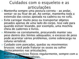  Mantenha sempre uma postura correta – ao andar,
sentar-se ou ficar de pé. Ao sentar, mantenha toda a
extensão das costas apoiada na cadeira ou no sofá.
 Evite carregar muito peso ou transportar objetos
pesados apenas de uma lado do corpo. Isso vale para
quando estiver levando, por exemplo, uma mochila
cheia de cadernos e livros.
 Alimente-se corretamente, procurando manter seu
peso dentro dos limites adequados; o excesso de peso
pode acarretar vários problemas, como sobrecarga na
coluna vertebral.
 Cuidado com pancadas, quedas ou movimentos
bruscos: você pode fraturar os ossos ou sofrer
deslocamentos nas articulações.
 Pratique exercícios físicos regularmente, sempre com a
orientação de especialistas.
 