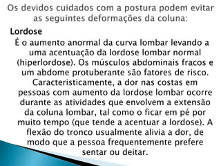 Lordose
É o aumento anormal da curva lombar levando a
uma acentuação da lordose lombar normal
(hiperlordose). Os músculos abdominais fracos e
um abdome protuberante são fatores de risco.
Caracteristicamente, a dor nas costas em
pessoas com aumento da lordose lombar ocorre
durante as atividades que envolvem a extensão
da coluna lombar, tal como o ficar em pé por
muito tempo (que tende a acentuar a lordose). A
flexão do tronco usualmente alivia a dor, de
modo que a pessoa frequentemente prefere
sentar ou deitar.
 