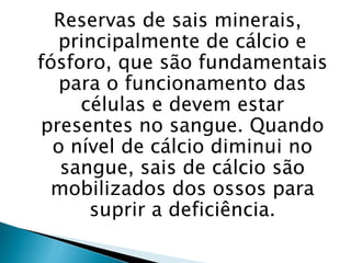 Reservas de sais minerais,
principalmente de cálcio e
fósforo, que são fundamentais
para o funcionamento das
células e devem estar
presentes no sangue. Quando
o nível de cálcio diminui no
sangue, sais de cálcio são
mobilizados dos ossos para
suprir a deficiência.
 