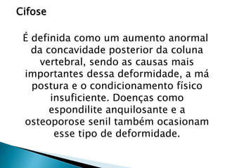 Cifose
É definida como um aumento anormal
da concavidade posterior da coluna
vertebral, sendo as causas mais
importantes dessa deformidade, a má
postura e o condicionamento físico
insuficiente. Doenças como
espondilite anquilosante e a
osteoporose senil também ocasionam
esse tipo de deformidade.
 