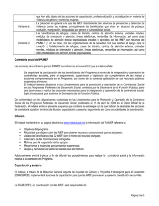 Vertiente b:

Vertiente d:

que han sido objeto de las acciones de capacitación, profesionalización y actualización en materia de
violencia de género y contra las mujeres,
La población en general a la que las IMEF directamente den servicios de prevención y detección de
violencia contra las mujeres, principalmente las beneficiarias que vivan en situación de pobreza,
exclusión, marginación, desigualdad por género o vulnerabilidad social.
Las beneficiarias de refugios, casas de tránsito, centros de atención externa, unidades móviles,
módulos de orientación y atención, líneas telefónicas, ventanillas de información, así como otras
modalidades de atención directa especializada creados y operados por las IMEF con recursos del
PAIMEF y, en su caso, por las organizaciones de la sociedad civil que reciben el apoyo para la
creación o fortalecimiento de refugios, casas de tránsito, centros de atención externa, unidades
móviles, módulos de orientación y atención, líneas telefónicas, ventanillas de información, así como
otras modalidades de atención directa especializada

Contraloría social del PAIMEF
Las acciones de contraloría para el PAIMEF se indican en el numeral 8.2 que a la letra señala:
Se propiciará la participación de los beneficiarios del Programa a través de la integración y operación de
contralorías sociales, para el seguimiento, supervisión y vigilancia del cumplimiento de las metas y
acciones comprometidas en el Programa, así como de la correcta aplicación de los recursos públicos
asignados al mismo.
El Indesol deberá ajustarse a los Lineamientos para la promoción y operación de la Contraloría Social
en los Programas Federales de Desarrollo Social, emitidos por la Secretaría de la Función Pública, para
que promueva y realice las acciones necesarias para la integración y operación de la contraloría social,
bajo el esquema que autorice la Secretaría de la Función Pública.

De conformidad con las disposiciones contenidas en los Lineamientos para la Promoción y Operación de la Contraloría
Social de los Programas Federales de Desarrollo Social, publicados el 11 de abril de 2008 en el Diario Oficial de la
Federación, el Indesol emite el presente esquema que contiene la estrategia con la que habrán de realizarse las acciones
de contraloría social en términos de difusión; capacitación y asesoría; seguimiento así como de actividades de coordinación.
Difusión.
El Indesol mantendrá en su página electrónica www.indesol.gob.mx la información del PAIMEF referente a:
Objetivos del programa
Requisitos que deben cubrir las IMEF para obtener recursos y compromisos que se adquieren,
Listado de beneficiarios (las 32 IMEF) con el monto de recursos otorgado
Calendario de las ministraciones entregadas
Motivos para la suspensión de los apoyos
Mecanismos e instancias para presentar sugerencias
Quejas y denuncias así como las causas que las motiven.
Adicionalmente emitirá trípticos a fin de difundir los procedimientos para realizar la contraloría social y la información
relativa a la operación del Programa.
Capacitación y asesoría
El Indesol, a través de la Dirección General Adjunta de Equidad de Género y Proyectos Estratégicos para el Desarrollo
(DGAEGPED), implementará acciones de capacitación para que las IMEF promuevan y operen la constitución de comités.
La DGAEGPED, en coordinación con las IMEF, será responsable de:

Página 3 de 5

 